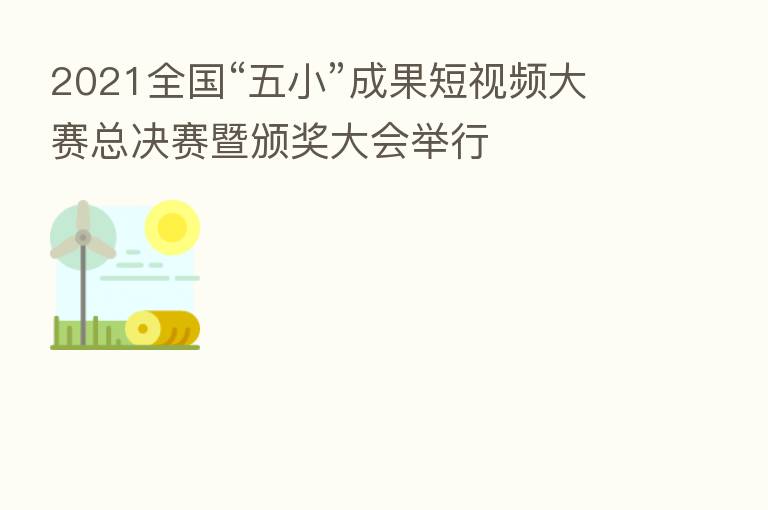 2021全国“五小”成果短视频大赛总决赛暨颁奖大会举行