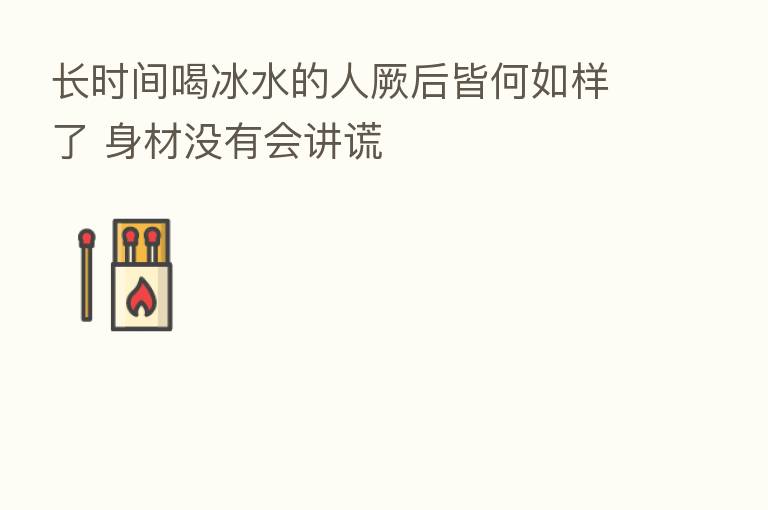 长时间喝冰水的人厥后皆何如样了 身材没有会讲谎