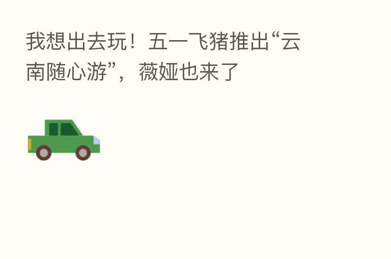 我想出去玩！五一飞猪推出“云南随心游”，薇娅也来了