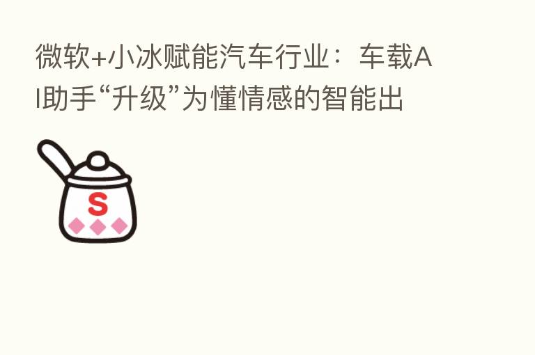 微软+小冰赋能汽车行业:车载AI助手“升级”为懂情感的智能出行伙伴
