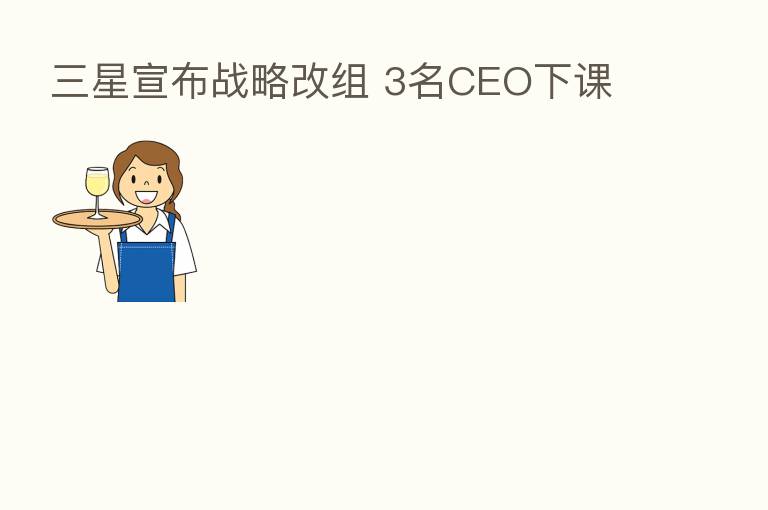 三星宣布战略改组 3名CEO下课