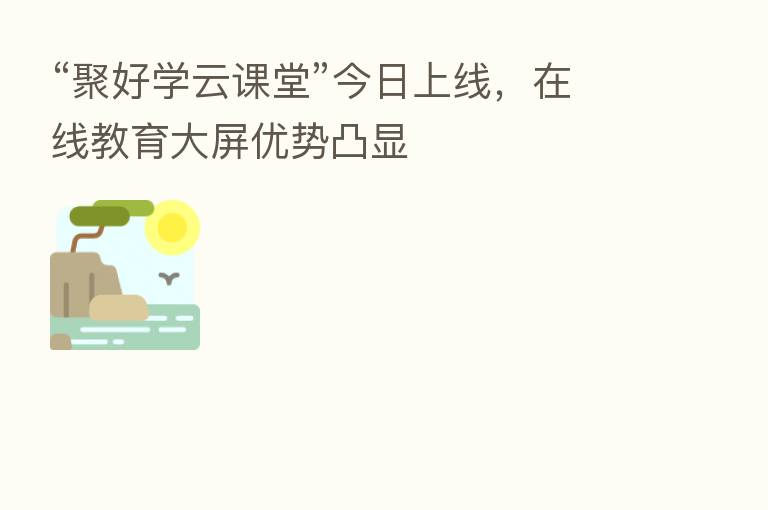 “聚好学云课堂”今日上线,在线教育大屏优势凸显