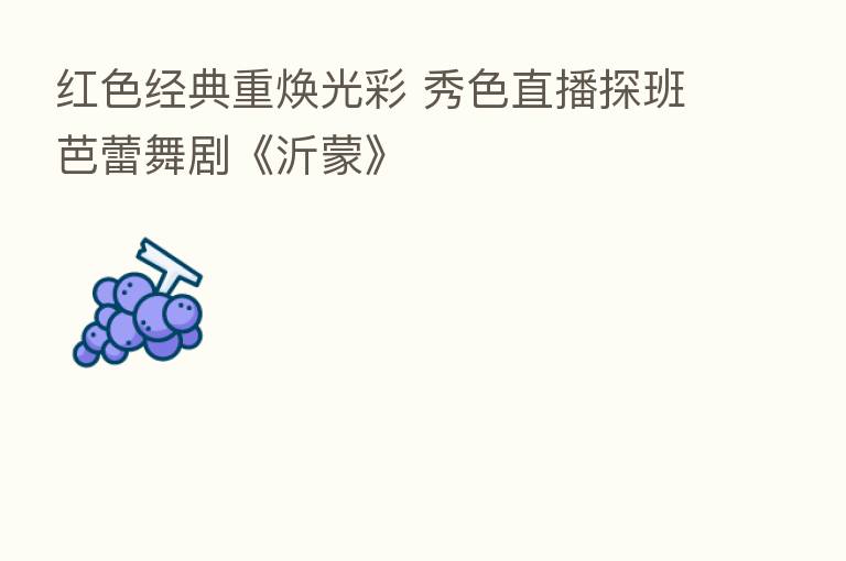 红色经典重焕光彩 秀色直播探班芭蕾舞剧《沂蒙》