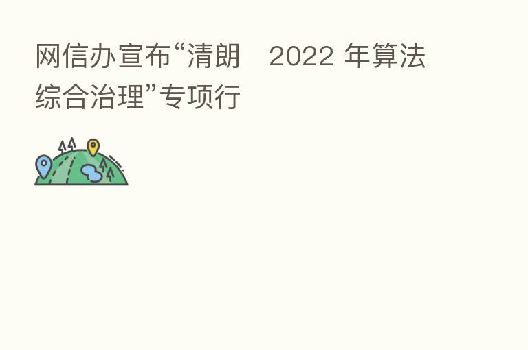 网信办宣布“清朗・2022 年算法综合治理”专项行