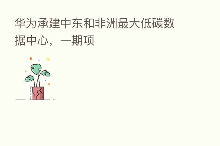 华为承建中东和非洲   大低碳数据中心，一期项