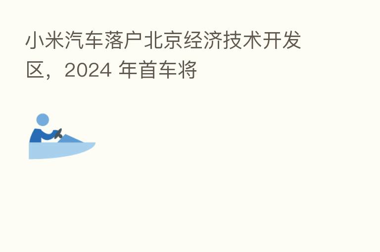 小米汽车落户北京经济技术开发区，2024 年首车将