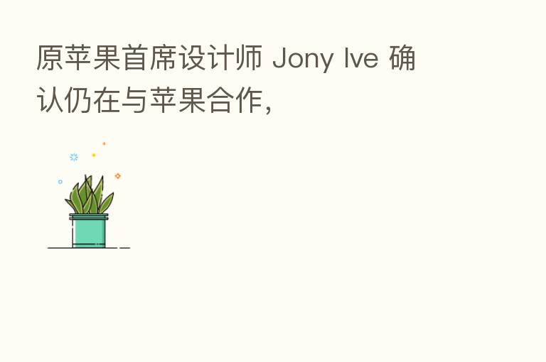 原苹果首席设计师 Jony Ive 确认仍在与苹果合作，