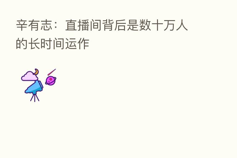 辛有志：直播间背后是数十万人的长时间运作