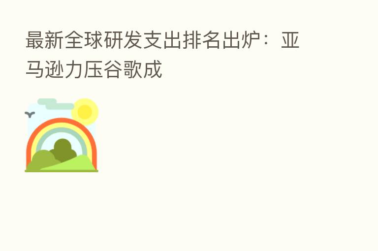 新   全球研发支出排名出炉：亚马逊力压谷歌成