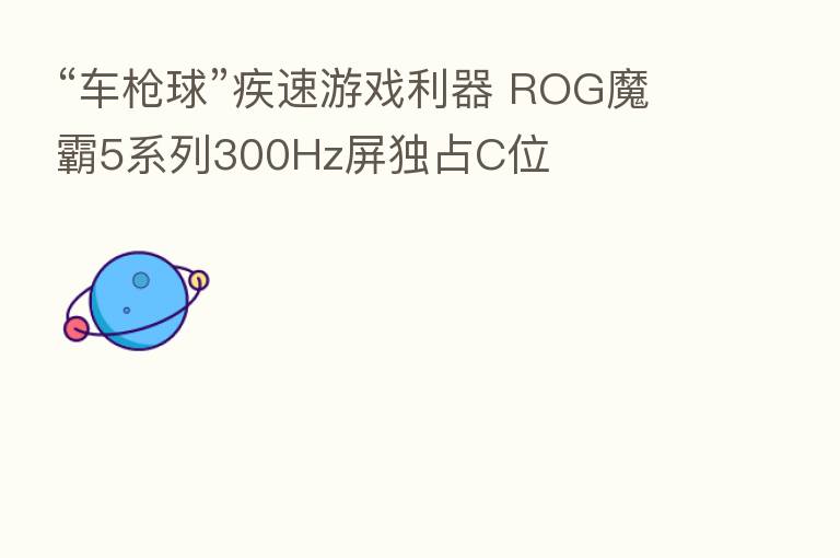 “车枪球”疾速游戏利器 ROG魔霸5系列300Hz屏独占C位