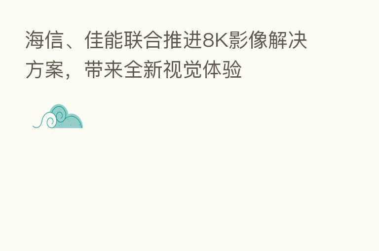 海信、佳能联合推进8K影像解决方案，带来全新视觉体验
