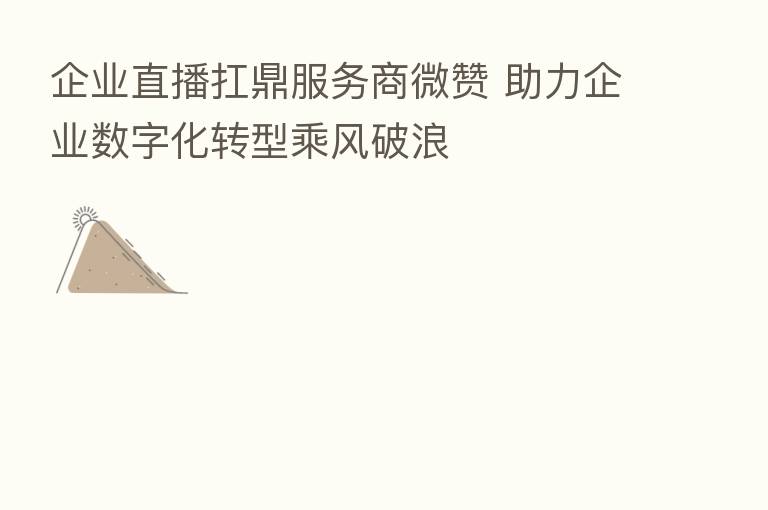 企业直播扛鼎服务商微赞 助力企业数字化转型乘风破浪