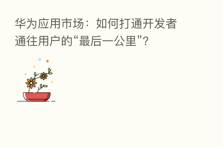 华为应用市场：如何打通开发者通往用户的“   后一公里”？