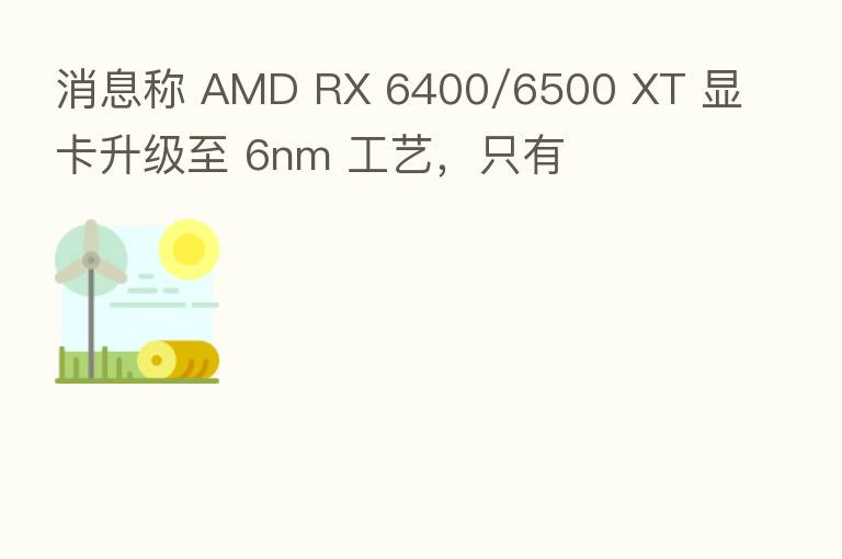 消息称 AMD RX 6400/6500 XT 显卡升级至 6nm 工艺，只有