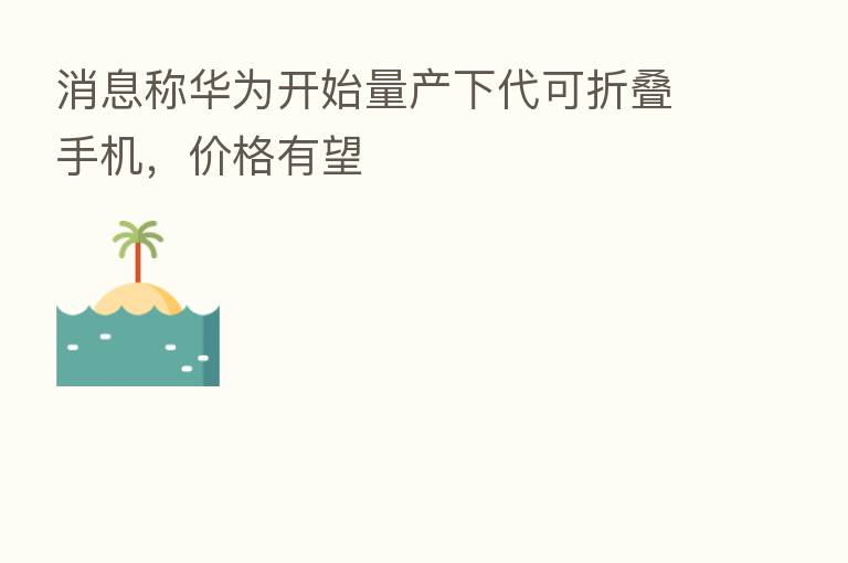 消息称华为开始量产下代可折叠手机，价格有望