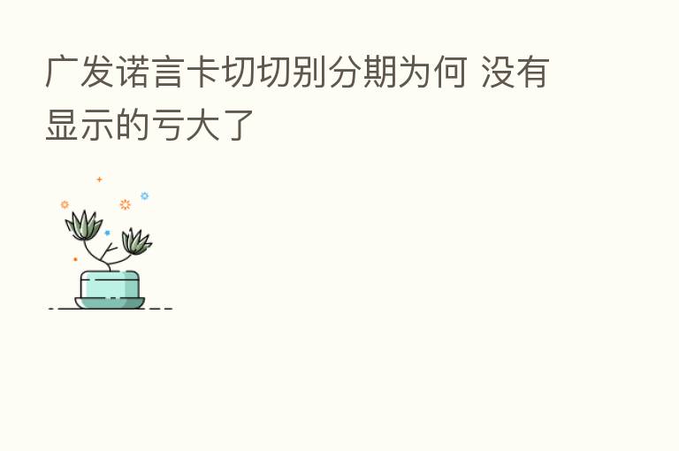 广发诺言卡切切别分期为何 没有显示的亏大了