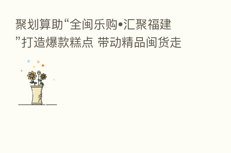 聚划算助“全闽乐购•汇聚福建”打造爆款糕点 带动精品闽货走向全国