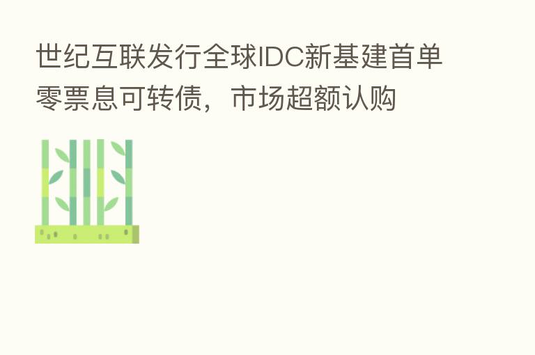 世纪互联发行全球IDC新基建首单零票息可转债，市场超额认购