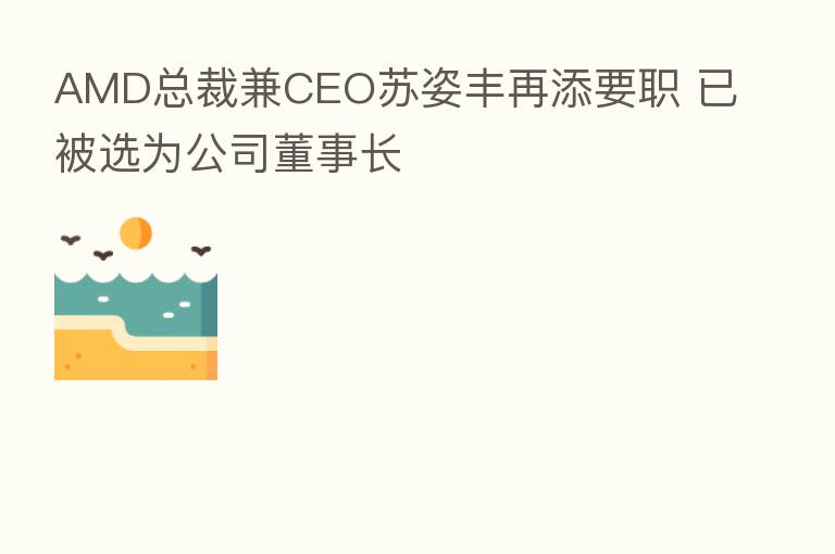 AMD总裁兼CEO苏姿丰再添要职 已被选为公司董事长