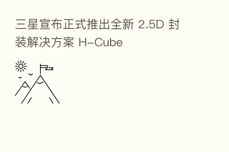 三星宣布正式推出全新 2.5D 封装解决方案 H-Cube