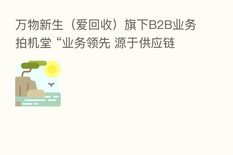 万物新生(爱回收)旗下B2B业务拍机堂 “业务领先 源于供应链”