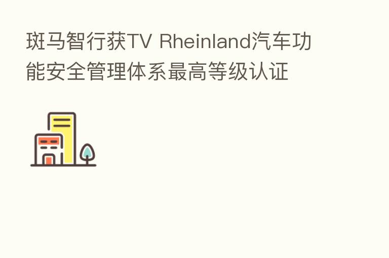 斑马智行获TV Rheinland汽车功能安全管理体系 高等级认证