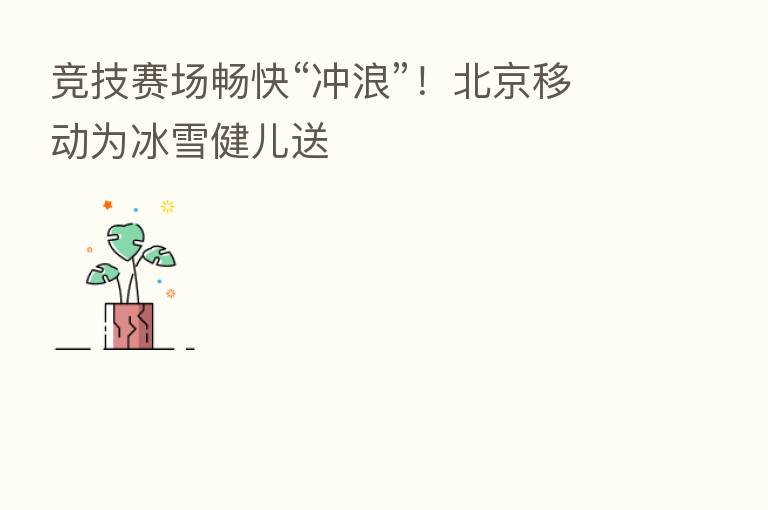 竞技赛场畅快“冲浪”!北京移动为冰雪健儿送