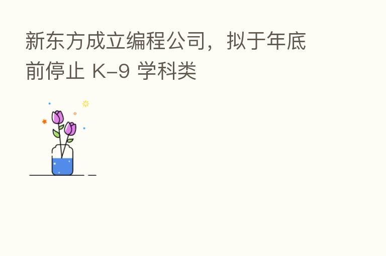 新东方成立编程公司，拟于年底前停止 K-9 学科类