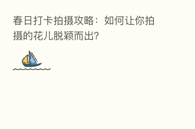 春日打卡拍摄攻略:如何让你拍摄的花儿脱颖而出?