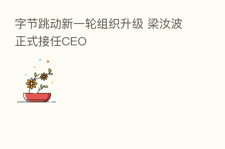 字节跳动新一轮组织升级 梁汝波正式接任CEO