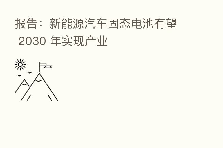 报告：新能源汽车固态电池有望 2030 年实现产业