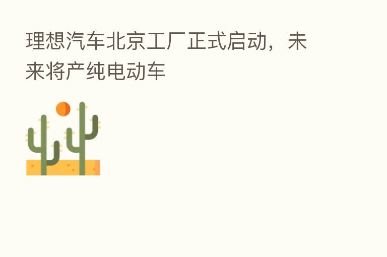 理想汽车北京工厂正式启动，未来将产纯电动车
