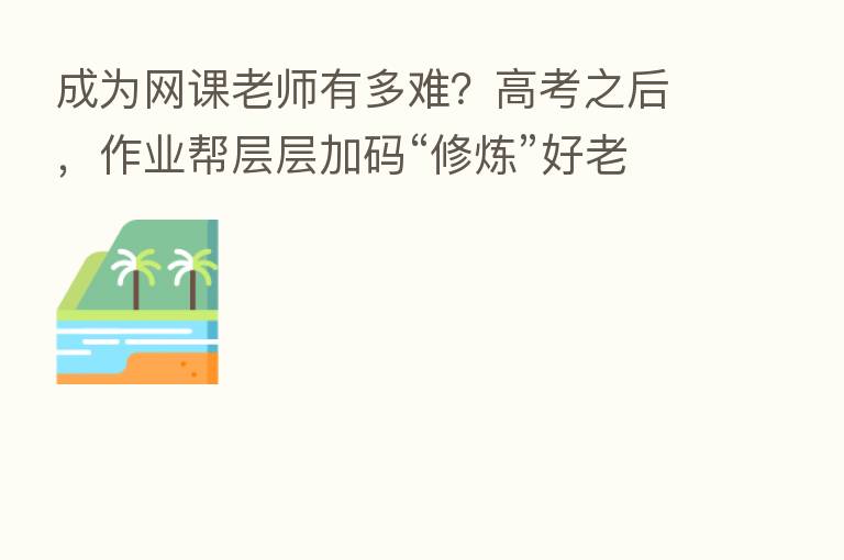 成为网课老师有多难?高考之后,作业帮层层加码“修炼”好老师