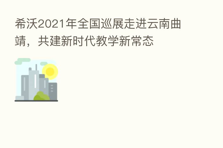 希沃2021年全国巡展走进云南曲靖,共建新时代教学新常态