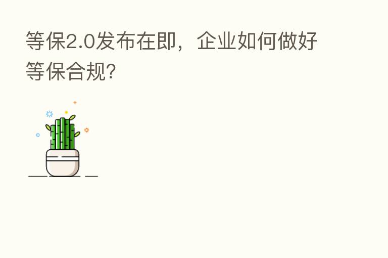 等保2.0发布在即,企业如何做好等保合规?