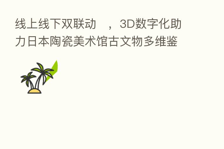线上线下双联动​，3D数字化助力日本陶瓷美术馆古文物多维鉴赏