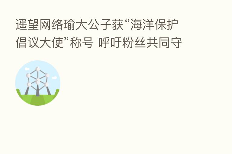 遥望网络瑜大公子获“海洋保护倡议大使”称号 呼吁粉丝共同守护海洋生态