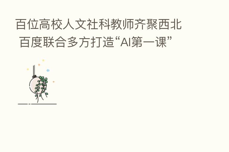 百位高校人文社科教师齐聚西北 百度联合多方打造“AI   一课”