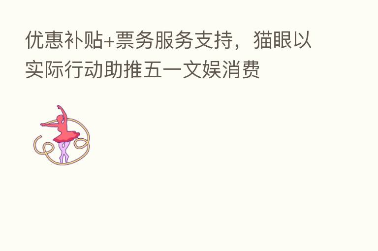 优惠补贴+票务服务支持,猫眼以实际行动助推五一文娱消费