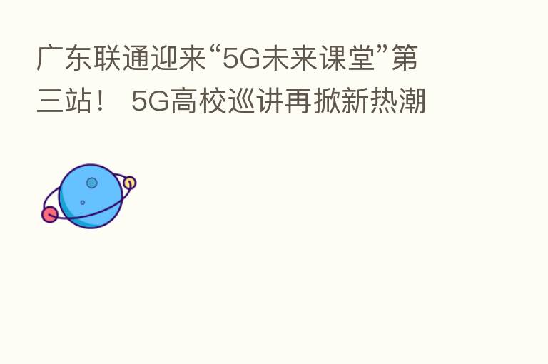 广东联通迎来“5G未来课堂”   三站！ 5G高校巡讲再掀新热潮