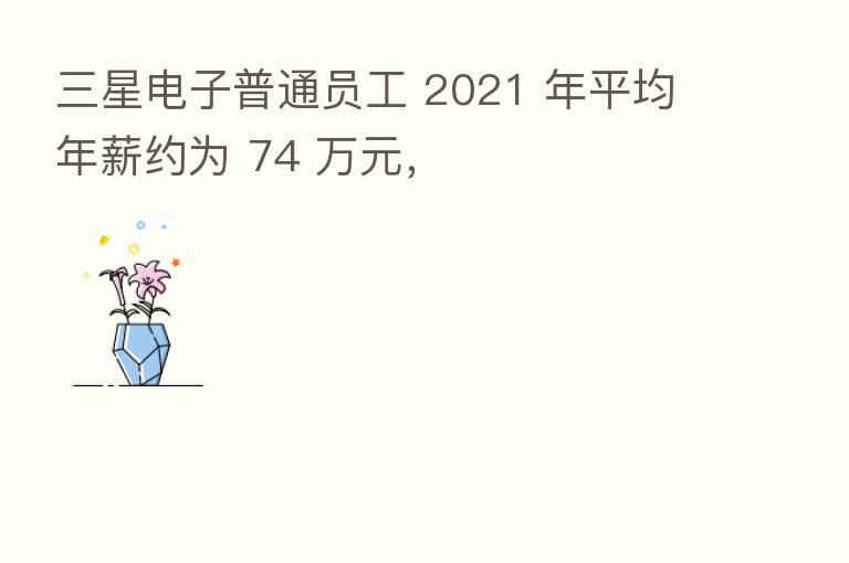 三星电子普通员工 2021 年平均年薪约为 74 万元，