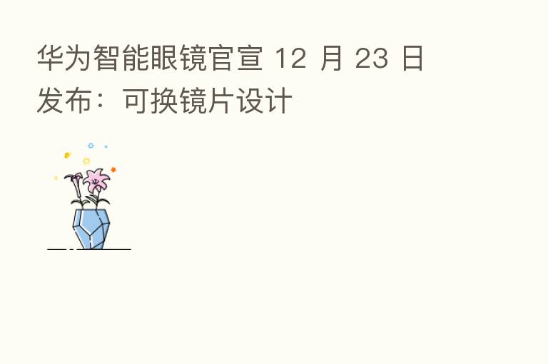 华为智能眼镜官宣 12 月 23 日发布：可换镜片设计