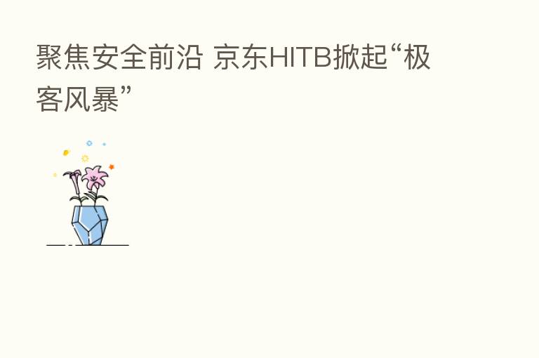 聚焦安全前沿 京东HITB掀起“极客风暴”