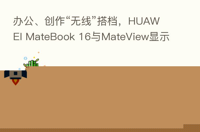 办公、创作“无线”搭档,HUAWEI MateBook 16与MateView显示器开启无线投屏时代
