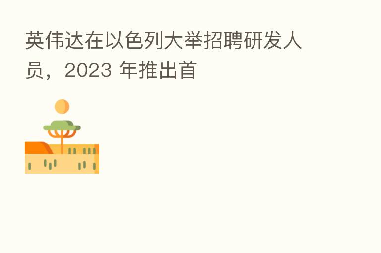 英伟达在以色列大举招聘研发人员,2023 年推出首