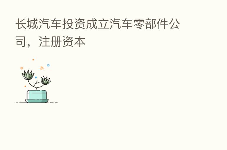 长城汽车投资成立汽车零部件公司,注册资本