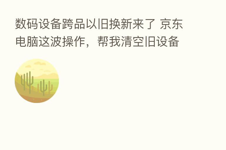 数码设备跨品以旧换新来了 京东电脑这波操作，帮我清空旧设备