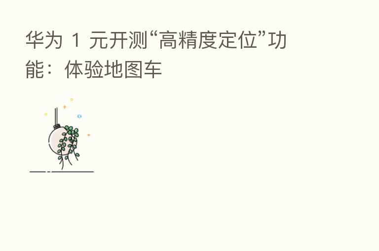华为 1 元开测“高精度定位”功能：体验地图车