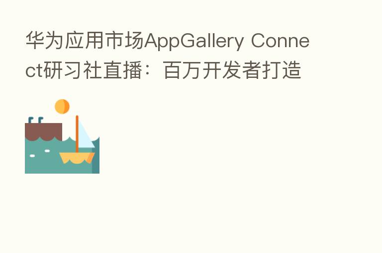 华为应用市场AppGallery Connect研习社直播：白万开发者打造优质应用的奥秘