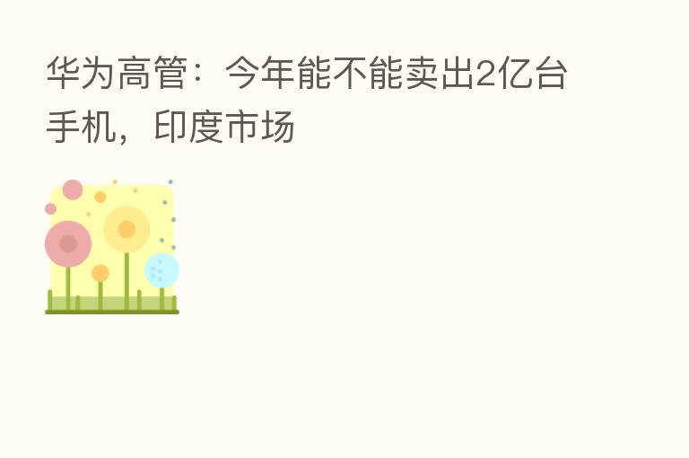 华为高管:今年能不能卖出2亿台手机,印度市场